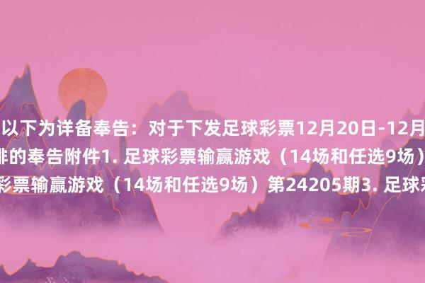 以下为详备奉告：　　对于下发足球彩票12月20日-12月26日奖期竞猜场次安排的奉告　　附件　　1. 足球彩票输赢游戏（14场和任选9场）第24204期　　2. 足球彩票输赢游戏（14场和任选9场）第24205期　　3. 足球彩票输赢游戏（14场和任选9场）第24206期　　4. 足球彩票输赢游戏（14场和任选9场）第24207期　　5. 足球彩票6场半全场输赢游戏第24258期　　6. 足球彩票6场半全场输赢游戏第24259期　　7. 足球彩票6场半全场输赢游戏第24260期　　8. 足球彩票6场半全场输赢游戏第24261期　　9. 足球彩票6场半全场输赢游戏第24262期　　10. 足球彩票4场进球游戏第24258期　　11. 足球彩票4场进球游戏第24259期　　12. 足球彩票4场进球游戏第24260期　　13. 足球彩票4场进球游戏第24261期　　14. 足球彩票4场进球游戏第24262期　　国度体育总局体育彩票惩处中心　　2024年12月17日　　附件1. 足球彩票输赢游戏（14场和任选9场）第24204期　　附件2. 足球彩票输赢游戏（14场和任选9场）第24205期　　附件3. 足球彩票输赢游戏（14场和任选9场）第24206期　　附件4. 足球彩票输赢游戏（14场和任选9场）第24207期　　附件5. 足球彩票6场半全场输赢游戏第24258期　　附件6. 足球彩票6场半全场输赢游戏第24259期　　附件7. 足球彩票6场半全场输赢游戏第24260期　　附件8. 足球彩票6场半全场输赢游戏第24261期　　附件9. 足球彩票6场半全场输赢游戏第24262期　　附件10. 足球彩票4场进球游戏第24258期　　附件11. 足球彩票4场进球游戏第24259期　　附件12. 足球彩票4场进球游戏第24260期　　附件13. 足球彩票4场进球游戏第24261期　　附件14. 足球彩票4场进球游戏第24262期															                体育录像/图片