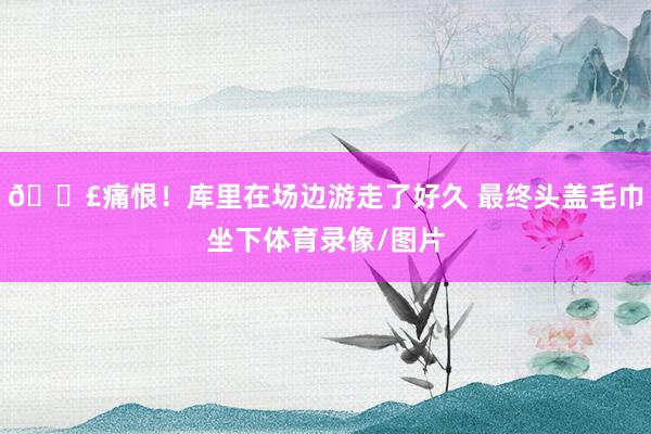 😣痛恨！库里在场边游走了好久 最终头盖毛巾坐下体育录像/图片