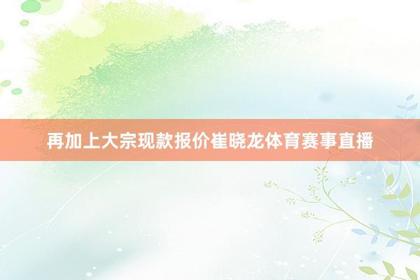 再加上大宗现款报价崔晓龙体育赛事直播