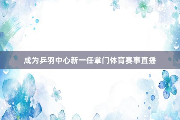 成为乒羽中心新一任掌门体育赛事直播