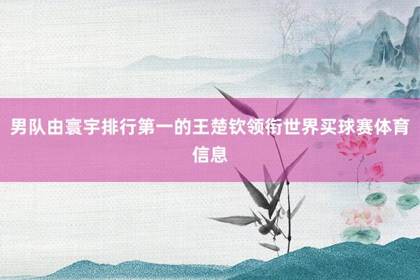 男队由寰宇排行第一的王楚钦领衔世界买球赛体育信息