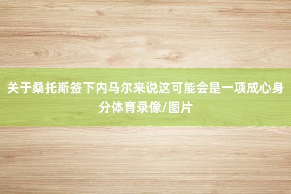 关于桑托斯签下内马尔来说这可能会是一项成心身分体育录像/图片