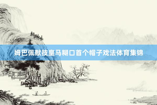 姆巴佩献技皇马糊口首个帽子戏法体育集锦