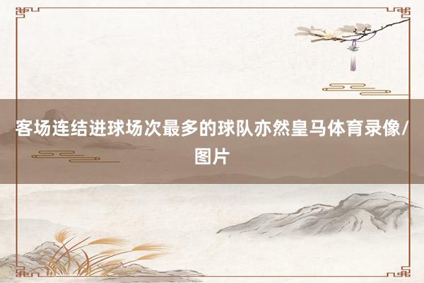 客场连结进球场次最多的球队亦然皇马体育录像/图片