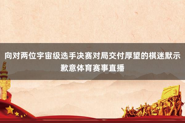 向对两位宇宙级选手决赛对局交付厚望的棋迷默示歉意体育赛事直播