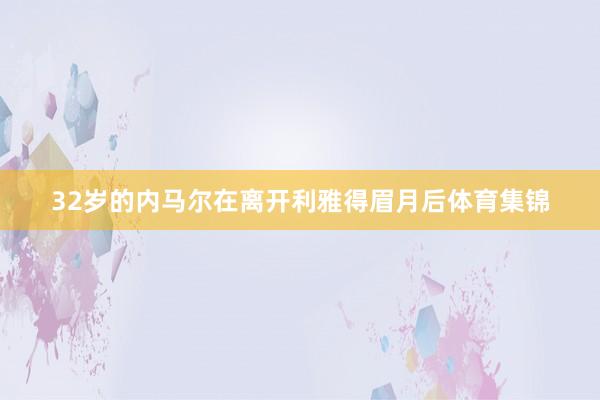 32岁的内马尔在离开利雅得眉月后体育集锦
