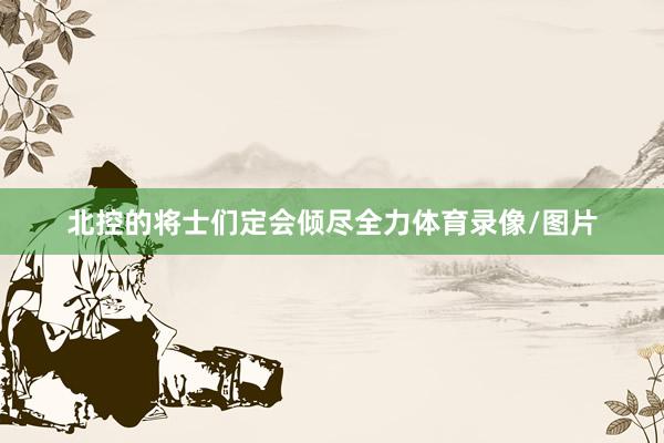 北控的将士们定会倾尽全力体育录像/图片