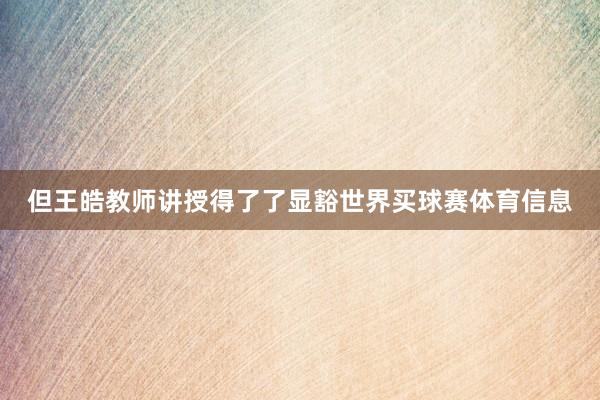 但王皓教师讲授得了了显豁世界买球赛体育信息