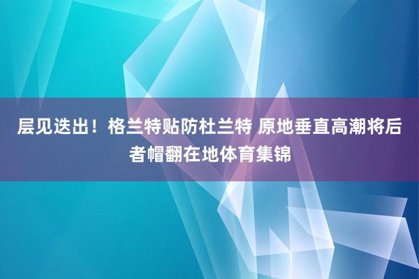 层见迭出！格兰特贴防杜兰特 原地垂直高潮将后者帽翻在地体育集锦