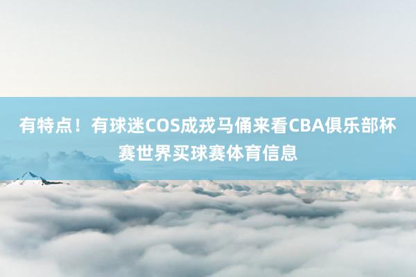 有特点！有球迷COS成戎马俑来看CBA俱乐部杯赛世界买球赛体育信息