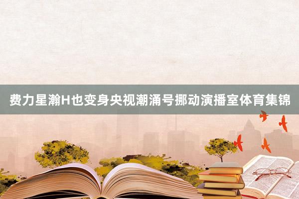 费力星瀚H也变身央视潮涌号挪动演播室体育集锦