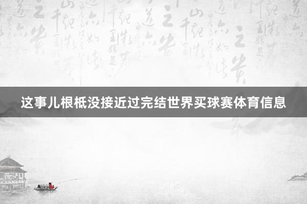 这事儿根柢没接近过完结世界买球赛体育信息