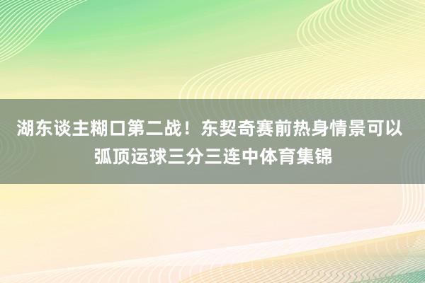 湖东谈主糊口第二战！东契奇赛前热身情景可以 弧顶运球三分三连中体育集锦