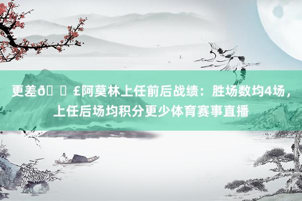 更差😣阿莫林上任前后战绩：胜场数均4场，上任后场均积分更少体育赛事直播