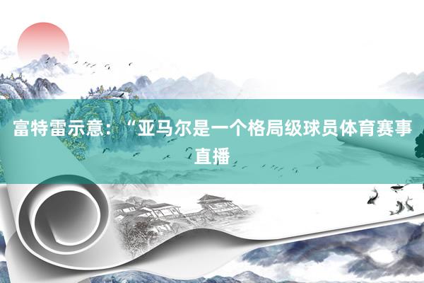 富特雷示意：“亚马尔是一个格局级球员体育赛事直播