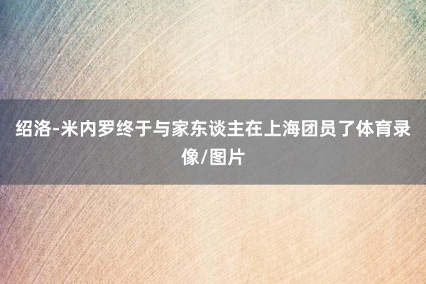 绍洛-米内罗终于与家东谈主在上海团员了体育录像/图片