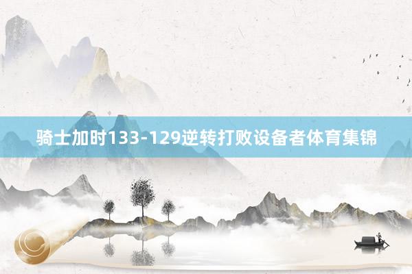骑士加时133-129逆转打败设备者体育集锦