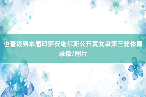 也晋级到本届印第安维尔斯公开赛女单第三轮体育录像/图片