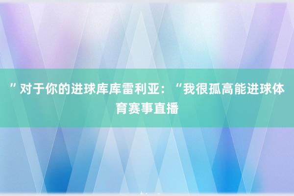 ”对于你的进球库库雷利亚：“我很孤高能进球体育赛事直播