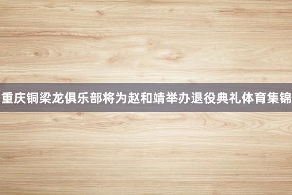 重庆铜梁龙俱乐部将为赵和靖举办退役典礼体育集锦