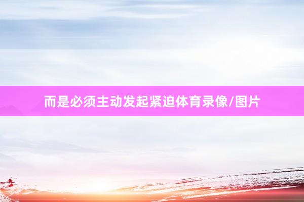 而是必须主动发起紧迫体育录像/图片