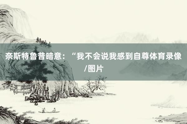 奈斯特鲁普暗意：“我不会说我感到自尊体育录像/图片