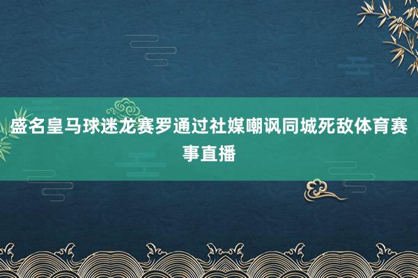 盛名皇马球迷龙赛罗通过社媒嘲讽同城死敌体育赛事直播