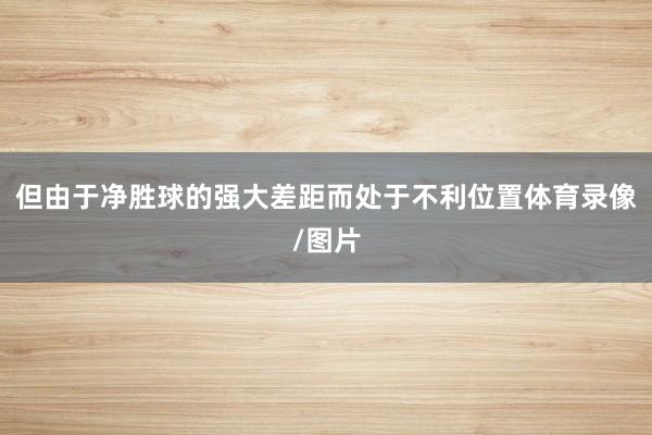 但由于净胜球的强大差距而处于不利位置体育录像/图片