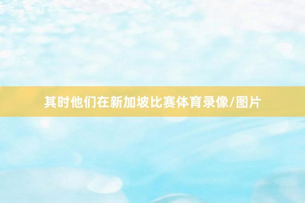 其时他们在新加坡比赛体育录像/图片