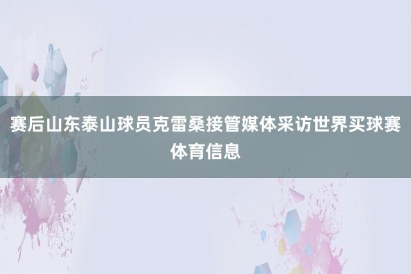 赛后山东泰山球员克雷桑接管媒体采访世界买球赛体育信息