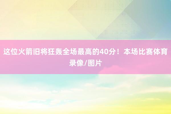 这位火箭旧将狂轰全场最高的40分!本场比赛体育录像/图片