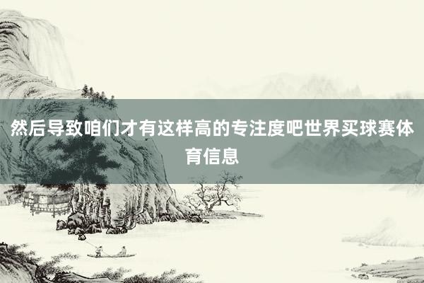 然后导致咱们才有这样高的专注度吧世界买球赛体育信息