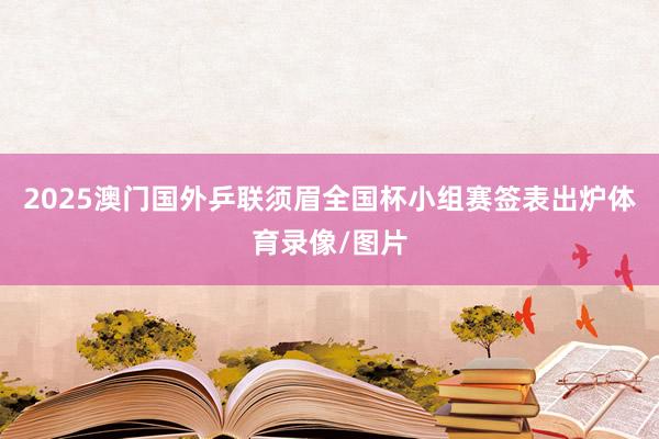 2025澳门国外乒联须眉全国杯小组赛签表出炉体育录像/图片