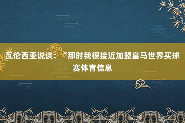 瓦伦西亚说谈：“那时我很接近加盟皇马世界买球赛体育信息