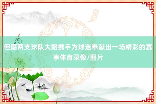 但愿两支球队大略携手为球迷奉献出一场精彩的赛事体育录像/图片