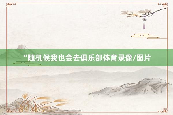 “随机候我也会去俱乐部体育录像/图片