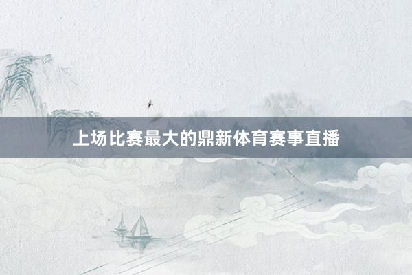 上场比赛最大的鼎新体育赛事直播