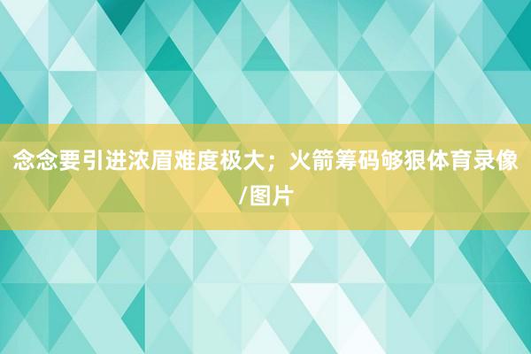 念念要引进浓眉难度极大;火箭筹码够狠体育录像/图片