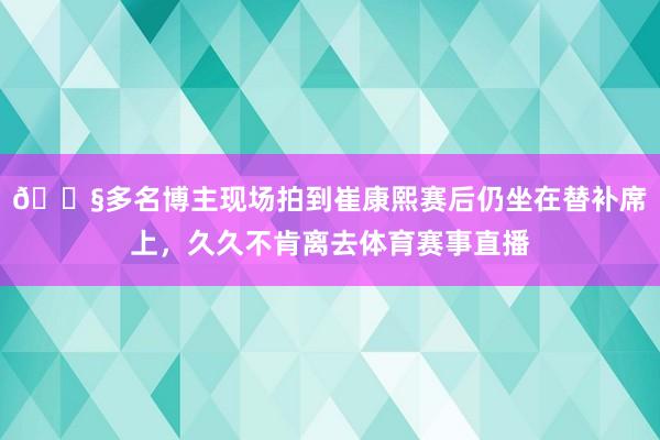 😧多名博主现场拍到崔康熙赛后仍坐在替补席上，久久不肯离去体育赛事直播