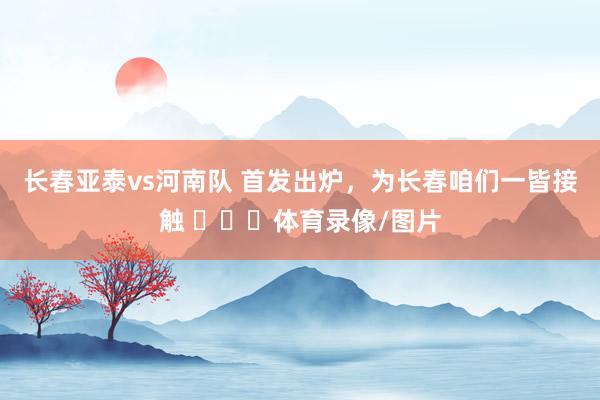 长春亚泰vs河南队 首发出炉，为长春咱们一皆接触 ​​​体育录像/图片
