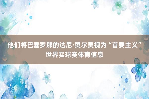 他们将巴塞罗那的达尼·奥尔莫视为“首要主义”世界买球赛体育信息