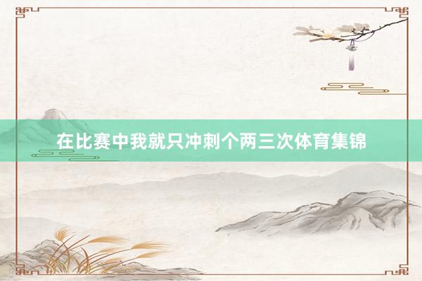 在比赛中我就只冲刺个两三次体育集锦