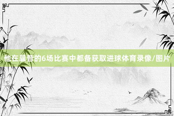 他在曩昔的6场比赛中都备获取进球体育录像/图片