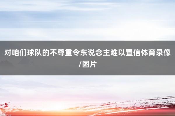 对咱们球队的不尊重令东说念主难以置信体育录像/图片