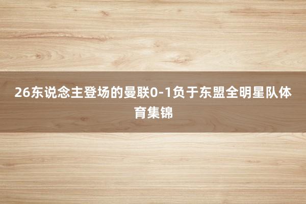26东说念主登场的曼联0-1负于东盟全明星队体育集锦