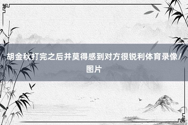 胡金秋打完之后并莫得感到对方很锐利体育录像/图片