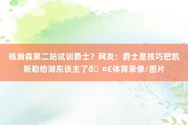 杨瀚森第二站试训爵士？网友：爵士是技巧把凯斯勒给湖东谈主了🤣体育录像/图片