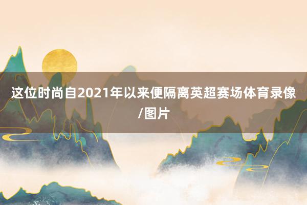 这位时尚自2021年以来便隔离英超赛场体育录像/图片
