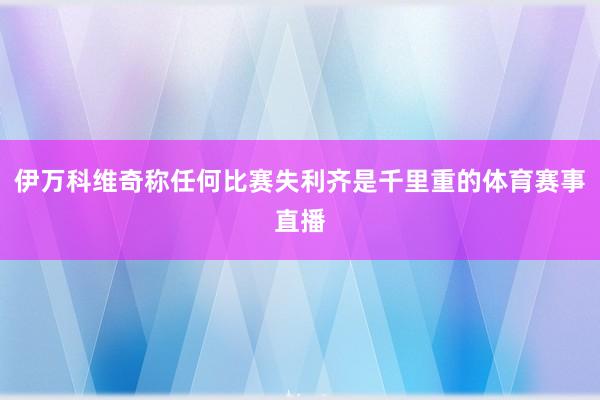 伊万科维奇称任何比赛失利齐是千里重的体育赛事直播
