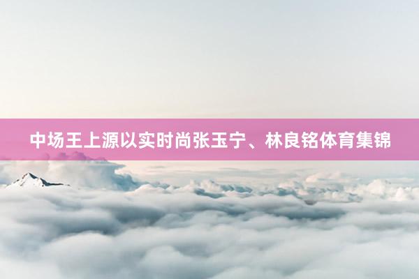 中场王上源以实时尚张玉宁、林良铭体育集锦